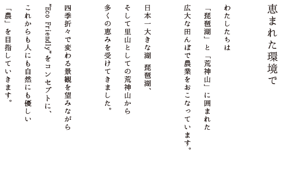 恵まれた環境で／わたしたちは「琵琶湖」と「荒神山」に囲まれた広大な田んぼで農業をおこなっています。日本一大きな湖 琵琶湖、そして里山としての荒神山から多くの恵みを受けてきました。四季折々で変わる景観を望みながら「Eco Friendly」をコンセプトに、これからも人にも自然にも優しい「農」を目指していきます。